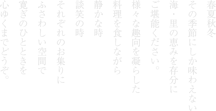 春夏秋冬その季節にしか味わえない海・里の恵みを存分にご堪能ください。様々な趣向を凝らした料理を食しながら静かな時談笑の時それぞれのお集りにふさわしい空間で寛ぎのひとときを心ゆくまでどうぞ。